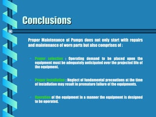 Conclusions
Conclusions
Proper Maintenance of Pumps does not only start with repairs
and maintenance of worn parts but also comprises of :
• Proper selection : Operating demand to be placed upon the
equipment must be adequately anticipated over the projected life of
the equipment.
• Proper Installation : Neglect of fundamental precautions at the time
of installation may result in premature failure of the equipments.
• Operation of the equipment in a manner the equipment is designed
to be operated.
 