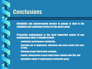 Conclusions
Conclusions
Reliability and uninterrupted service of pumps is vital to the
reliability and continued service of the entire plant.
Preventive maintenance is the most important aspect of any
maintenance plan. It should include :
• continuous performance monitoring,
• checking out of alignments, vibrations and noise levels from time
to time,
• following proper lubrication schedule,
• regular replacement of parts which have a known short life, and
• immediate repair or replacement of defective parts.
 