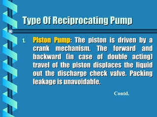 Type Of Reciprocating Pump
Type Of Reciprocating Pump
1.
1. Piston Pump
Piston Pump: The piston is driven by a
: The piston is driven by a
crank mechanism. The forward and
crank mechanism. The forward and
backward (in case of double acting)
backward (in case of double acting)
travel of the piston displaces the liquid
travel of the piston displaces the liquid
out the discharge check valve. Packing
out the discharge check valve. Packing
leakage is unavoidable.
leakage is unavoidable.
Contd.
 