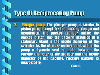 Type Of Reciprocating Pump
Type Of Reciprocating Pump
2.
2. Plunger pump
Plunger pump: The plunger pump is similar to
: The plunger pump is similar to
piston pump except for the packing design and
piston pump except for the packing design and
installation. The packed plunger, unlike the
installation. The packed plunger, unlike the
packed piston, has the packing installed in a
packed piston, has the packing installed in a
stationary gland in the inside diameter of the
stationary gland in the inside diameter of the
cylinder. As the plunger reciprocates within the
cylinder. As the plunger reciprocates within the
pump a dynamic seal is made between the
pump a dynamic seal is made between the
outside diameter of the plunger and the inside
outside diameter of the plunger and the inside
diameter of the packing. Packing leakage is
diameter of the packing. Packing leakage is
unavoidable.
unavoidable.
Contd.
 