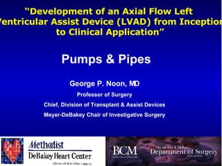 “ Development of an Axial Flow Left  Ventricular Assist Device (LVAD) from Inception to Clinical Application” George P. Noon, MD Professor of Surgery Chief, Division of Transplant & Assist Devices Meyer-DeBakey Chair of Investigative Surgery Pumps & Pipes   