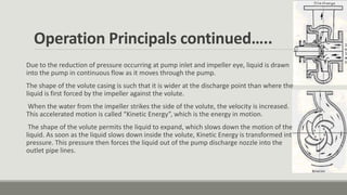 Operation Principals continued…..
Due to the reduction of pressure occurring at pump inlet and impeller eye, liquid is drawn
into the pump in continuous flow as it moves through the pump.
The shape of the volute casing is such that it is wider at the discharge point than where the
liquid is first forced by the impeller against the volute.
When the water from the impeller strikes the side of the volute, the velocity is increased.
This accelerated motion is called “Kinetic Energy”, which is the energy in motion.
The shape of the volute permits the liquid to expand, which slows down the motion of the
liquid. As soon as the liquid slows down inside the volute, Kinetic Energy is transformed into
pressure. This pressure then forces the liquid out of the pump discharge nozzle into the
outlet pipe lines.
 