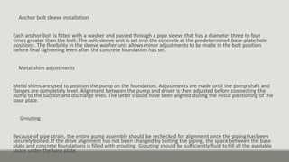 Anchor bolt sleeve installation
Each anchor bolt is fitted with a washer and passed through a pipe sleeve that has a diameter three to four
times greater than the bolt. The bolt-sleeve unit is set into the concrete at the predetermined base-plate hole
positions. The flexibility in the sleeve washer unit allows minor adjustments to be made in the bolt position
before final tightening even after the concrete foundation has set.
Metal shim adjustments
Metal shims are used to position the pump on the foundation. Adjustments are made until the pump shaft and
flanges are completely level. Alignment between the pump and driver is then adjusted before connecting the
pump to the suction and discharge lines. The latter should have been aligned during the initial positioning of the
base plate.
Grouting
Because of pipe strain, the entire pump assembly should be rechecked for alignment once the piping has been
securely bolted. If the drive alignment has not been changed by bolting the piping, the space between the base
plate and concrete foundations is filled with grouting. Grouting should be sufficiently fluid to fill all the available
space under the base plate.
 