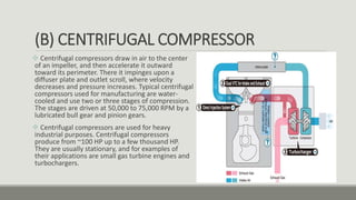 (B) CENTRIFUGAL COMPRESSOR
 Centrifugal compressors draw in air to the center
of an impeller, and then accelerate it outward
toward its perimeter. There it impinges upon a
diffuser plate and outlet scroll, where velocity
decreases and pressure increases. Typical centrifugal
compressors used for manufacturing are water-
cooled and use two or three stages of compression.
The stages are driven at 50,000 to 75,000 RPM by a
lubricated bull gear and pinion gears.
 Centrifugal compressors are used for heavy
industrial purposes. Centrifugal compressors
produce from ~100 HP up to a few thousand HP.
They are usually stationary, and for examples of
their applications are small gas turbine engines and
turbochargers.
 