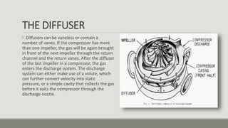 THE DIFFUSER
 Diffusers can be vaneless or contain a
number of vanes. If the compressor has more
than one impeller, the gas will be again brought
in front of the next impeller through the return
channel and the return vanes. After the diffuser
of the last impeller in a compressor, the gas
enters the discharge system. The discharge
system can either make use of a volute, which
can further convert velocity into static
pressure, or a simple cavity that collects the gas
before it exits the compressor through the
discharge nozzle.
 
