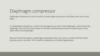 Diaphragm compressor
Diaphragm compressors can be used for a wide range of pressures and flows (very low to very
high).
In a diaphragm compressor, a fluid is forced against one side of the diaphragm, which flexes the
diaphragm into the free space above it, thereby compressing and pressurizing the gas on the
other side of the diaphragm.
Because the process gas in a diaphragm compressor does not come in contact with the fluid,
process purity is assured. This is useful in laboratory or medical applications.
 