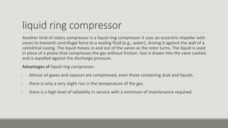 liquid ring compressor
Another kind of rotary compressor is a liquid ring compressor it uses an eccentric impeller with
vanes to transmit centrifugal force to a sealing fluid (e.g., water), driving it against the wall of a
cylindrical casing. The liquid moves in and out of the vanes as the rotor turns. The liquid is used
in place of a piston that compresses the gas without friction. Gas is drawn into the vane cavities
and is expelled against the discharge pressure.
Advantages of liquid ring compressor:
1. Almost all gases and vapours are compressed, even those containing dust and liquids.
2. there is only a very slight rise in the temperature of the gas.
3. there is a high level of reliability in service with a minimum of maintenance required.
 