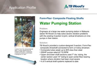 Water Pumping Station
Problem:
Engineers at a large raw water pumping station in Malaysia
asked TB Wood’s to help solve severe vibration problems
with the existing 4-section U-joint, vertical drivetrains on nine
pumps in their station.
Solution:
TB Wood’s provided a custom-designed 3-section, Form-Flex
composite driveshaft connected to form a 4-story drivetrain.
• Composite tubes weigh up to 80% less than steel
• 200HP pumps rated at 710 RPM
• Upper and lower shaft sections used 7" dia. tubing, the
center section used 14" tubing to span center-floor bearing
location where vibration had been most severe
• 4 of 9 vertical shaft systems replaced to date
Application Profile
Form-Flex®
Composite Floating Shafts
3-section Form-Flex vertical driveshaft
(gray, in center) replaced both the
4-section shafts (blue, in foreground,
on left) and 4-section U-joints (black,
in background, on right).
 
