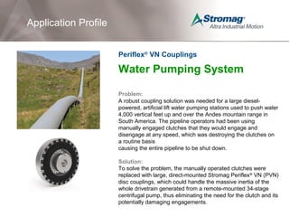Water Pumping System
Problem:
A robust coupling solution was needed for a large diesel-
powered, artificial lift water pumping stations used to push water
4,000 vertical feet up and over the Andes mountain range in
South America. The pipeline operators had been using
manually engaged clutches that they would engage and
disengage at any speed, which was destroying the clutches on
a routine basis
causing the entire pipeline to be shut down.
Solution:
To solve the problem, the manually operated clutches were
replaced with large, direct-mounted Stromag Periflex®
VN (PVN)
disc couplings, which could handle the massive inertia of the
whole drivetrain generated from a remote-mounted 34-stage
centrifugal pump, thus eliminating the need for the clutch and its
potentially damaging engagements.
Application Profile
Periflex®
VN Couplings
 