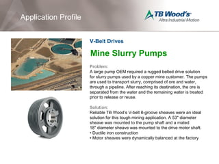 Mine Slurry Pumps
Problem:
A large pump OEM required a rugged belted drive solution
for slurry pumps used by a copper mine customer. The pumps
are used to transport slurry, comprised of ore and water,
through a pipeline. After reaching its destination, the ore is
separated from the water and the remaining water is treated
prior to release or reuse.
Solution:
Reliable TB Wood’s V-belt 8-groove sheaves were an ideal
solution for this tough mining application. A 53" diameter
sheave was mounted to the pump shaft and a mated
18" diameter sheave was mounted to the drive motor shaft.
• Ductile iron construction
• Motor sheaves were dynamically balanced at the factory
Application Profile
V-Belt Drives
 