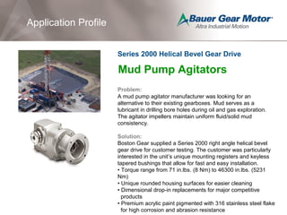 Application Profile
Mud Pump Agitators
Problem:
A mud pump agitator manufacturer was looking for an
alternative to their existing gearboxes. Mud serves as a
lubricant in drilling bore holes during oil and gas exploration.
The agitator impellers maintain uniform fluid/solid mud
consistency.
Solution:
Boston Gear supplied a Series 2000 right angle helical bevel
gear drive for customer testing. The customer was particularly
interested in the unit’s unique mounting registers and keyless
tapered bushings that allow for fast and easy installation.
• Torque range from 71 in.lbs. (8 Nm) to 46300 in.lbs. (5231
Nm)
• Unique rounded housing surfaces for easier cleaning
• Dimensional drop-in replacements for major competitive
products
• Premium acrylic paint pigmented with 316 stainless steel flake
for high corrosion and abrasion resistance
Series 2000 Helical Bevel Gear Drive
 