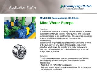 Application Profile
Mine Water Pumps
Problem:
A global manufacturer of pumping systems needed a reliable
clutch solution for use on mine water pumps. The packaged
system consisted of six electric motor driven pumps connected
to a manifold to transport water at a copper mine.
Backstopping
clutches were required to prevent backflow when one or more
of the pumps were shut down. If left unprotected, water
backflow would drive the impeller and motor in the wrong
direction, causing significant powertrain damage when the
pumps were re-started.
Solution:
Formsprag provided ball bearing supported Model SB-600
backstopping clutches, designed specifically for pump
applications.
• 1600 lb.ft. (2176 Nm) torque capacity
• Compact length requiring only an additional 3.2 in. between
the motor and pump shaft
Model SB Backstopping Clutches
 