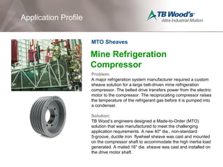 Mine Refrigeration
Compressor
Problem:
A major refrigeration system manufacturer required a custom
sheave solution for a large belt-driven mine refrigeration
compressor. The belted drive transfers power from the electric
motor to the compressor. The reciprocating compressor raises
the temperature of the refrigerant gas before it is pumped into
a condenser.
Solution:
TB Wood’s engineers designed a Made-to-Order (MTO)
solution that was manufactured to meet the challenging
application requirements. A new 40" dia., non-standard
5-groove, ductile iron flywheel sheave was cast and mounted
on the compressor shaft to accommodate the high inertia load
generated. A mated 16" dia. sheave was cast and installed on
the drive motor shaft.
Application Profile
MTO Sheaves
 