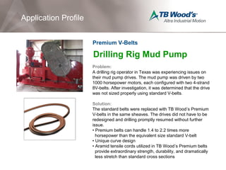 Drilling Rig Mud Pump
Problem:
A drilling rig operator in Texas was experiencing issues on
their mud pump drives. The mud pump was driven by two
1000 horsepower motors, each configured with two 4-strand
8V-belts. After investigation, it was determined that the drive
was not sized properly using standard V-belts.
Solution:
The standard belts were replaced with TB Wood’s Premium
V-belts in the same sheaves. The drives did not have to be
redesigned and drilling promptly resumed without further
issue.
• Premium belts can handle 1.4 to 2.2 times more
horsepower than the equivalent size standard V-belt
• Unique curve design
• Aramid tensile cords utilized in TB Wood’s Premium belts
provide extraordinary strength, durability, and dramatically
less stretch than standard cross sections
Application Profile
Premium V-Belts
 