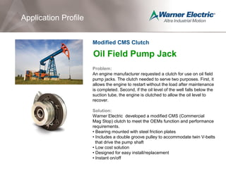 Oil Field Pump Jack
Problem:
An engine manufacturer requested a clutch for use on oil field
pump jacks. The clutch needed to serve two purposes. First, it
allows the engine to restart without the load after maintenance
is completed. Second, if the oil level of the well falls below the
suction tube, the engine is clutched to allow the oil level to
recover.
Solution:
Warner Electric developed a modified CMS (Commercial
Mag Stop) clutch to meet the OEMs function and performance
requirements.
• Bearing mounted with steel friction plates
• Includes a double groove pulley to accommodate twin V-belts
that drive the pump shaft
• Low cost solution
• Designed for easy install/replacement
• Instant on/off
Application Profile
Modified CMS Clutch
 
