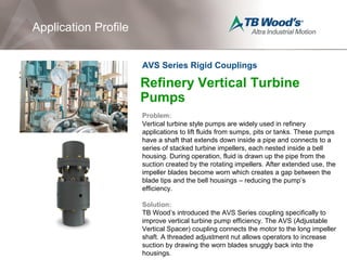 Refinery Vertical Turbine
Pumps
Problem:
Vertical turbine style pumps are widely used in refinery
applications to lift fluids from sumps, pits or tanks. These pumps
have a shaft that extends down inside a pipe and connects to a
series of stacked turbine impellers, each nested inside a bell
housing. During operation, fluid is drawn up the pipe from the
suction created by the rotating impellers. After extended use, the
impeller blades become worn which creates a gap between the
blade tips and the bell housings – reducing the pump’s
efficiency.
Solution:
TB Wood’s introduced the AVS Series coupling specifically to
improve vertical turbine pump efficiency. The AVS (Adjustable
Vertical Spacer) coupling connects the motor to the long impeller
shaft. A threaded adjustment nut allows operators to increase
suction by drawing the worn blades snuggly back into the
housings.
Application Profile
AVS Series Rigid Couplings
 