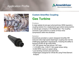 Gas Turbine
Problem:
A major global oil and gas turbomachinery OEM required a
coupling solution for a replacement gas turbine being built for
a natural gas company in the Middle East. The coupling
connects a gas turbine to a series of three inline
compressors within the drivetrain.
Solution:
Ameridrives provided a custom designed Ameriflex RR
(reduced ratio) high-speed diaphragm coupling that met the
challenging application requirements, including the ability to
transmit 20,000 HP @ 4,600 RPM.
• 20" OD spacer that was almost 100" long
• 1,310,000 in.lbs. (148,011 Nm) peak torque rating
• 6,000 RPM maximum speed rating
• Low bending moment and axial force
• Diaphragms designed for infinite life using Finite Element
Analysis
Application Profile
Custom Ameriflex Coupling
 
