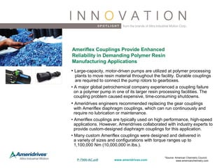 • Large-capacity, motor-driven pumps are utilized at polymer processing
plants to move resin material throughout the facility. Durable couplings
are required to connect the pump rotors to gearboxes.
• A major global petrochemical company experienced a coupling failure
on a polymer pump in one of its larger resin processing facilities. The
coupling problem caused expensive, time-consuming shutdowns.
• Ameridrives engineers recommended replacing the gear couplings
with Ameriflex diaphragm couplings, which can run continuously and
require no lubrication or maintenance.
• Ameriflex couplings are typically used on high performance, high-speed
applications. However, Ameridrives collaborated with industry experts to
provide custom-designed diaphragm couplings for this application.
• Many custom Ameriflex couplings were designed and delivered in
a variety of sizes and configurations with torque ranges up to
1,100,000 Nm (10,000,000 in.lbs.).
Ameriflex Couplings Provide Enhanced
Reliability in Demanding Polymer Resin
Manufacturing Applications
www.ameridrives.comP-7900-AC.pdf
*Source: American Chemistry Council;
www.americanchemistry.com
 
