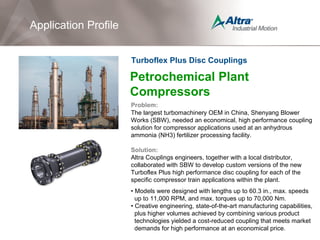 Petrochemical Plant
Compressors
Problem:
The largest turbomachinery OEM in China, Shenyang Blower
Works (SBW), needed an economical, high performance coupling
solution for compressor applications used at an anhydrous
ammonia (NH3) fertilizer processing facility.
Solution:
Altra Couplings engineers, together with a local distributor,
collaborated with SBW to develop custom versions of the new
Turboflex Plus high performance disc coupling for each of the
specific compressor train applications within the plant.
• Models were designed with lengths up to 60.3 in., max. speeds
up to 11,000 RPM, and max. torques up to 70,000 Nm.
• Creative engineering, state-of-the-art manufacturing capabilities,
plus higher volumes achieved by combining various product
technologies yielded a cost-reduced coupling that meets market
demands for high performance at an economical price.
Application Profile
Turboflex Plus Disc Couplings
 