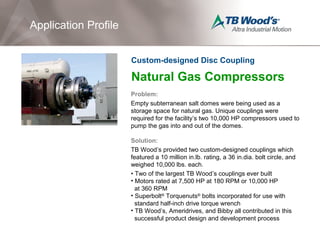 Natural Gas Compressors
Problem:
Empty subterranean salt domes were being used as a
storage space for natural gas. Unique couplings were
required for the facility’s two 10,000 HP compressors used to
pump the gas into and out of the domes.
Solution:
TB Wood’s provided two custom-designed couplings which
featured a 10 million in.lb. rating, a 36 in.dia. bolt circle, and
weighed 10,000 lbs. each.
• Two of the largest TB Wood’s couplings ever built
• Motors rated at 7,500 HP at 180 RPM or 10,000 HP
at 360 RPM
• Superbolt®
Torquenuts®
bolts incorporated for use with
standard half-inch drive torque wrench
• TB Wood’s, Ameridrives, and Bibby all contributed in this
successful product design and development process
Application Profile
Custom-designed Disc Coupling
 