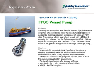 FPSO Vessel Pump
Problem:
A leading industrial pump manufacturer needed high-performance
couplings for a topside sea water injection pump package used
on-board a floating production, storage and off-loading (FPSO)
ship. The massive oil and gas refining vessel, with a 2M barrel
capacity, is positioned over the Egina deepwater oilfield, 150 Km
off the shore of Nigeria. The couplings connect the electric drive
motor to the gearbox and gearbox to a 7-stage centrifugal pump.
Solution:
The pump OEM contacted Bibby Turboflex for its extensive
coupling engineering expertise, quality manufacturing and
reasonable lead times. Bibby supplied modified standard
Turboflex HF Series disc couplings with tapered bores to meet
the challenging application requirements.
• Torsionally-tuned spacers for reduced stiffness
• Machined hubs to suit customer shaft end details.
• API 671 & ATEX compliant
Application Profile
Turboflex HF Series Disc Coupling
 