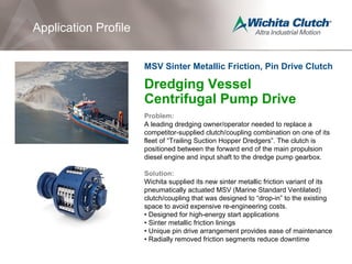 Dredging Vessel
Centrifugal Pump Drive
Problem:
A leading dredging owner/operator needed to replace a
competitor-supplied clutch/coupling combination on one of its
fleet of “Trailing Suction Hopper Dredgers”. The clutch is
positioned between the forward end of the main propulsion
diesel engine and input shaft to the dredge pump gearbox.
Solution:
Wichita supplied its new sinter metallic friction variant of its
pneumatically actuated MSV (Marine Standard Ventilated)
clutch/coupling that was designed to “drop-in” to the existing
space to avoid expensive re-engineering costs.
• Designed for high-energy start applications
• Sinter metallic friction linings
• Unique pin drive arrangement provides ease of maintenance
• Radially removed friction segments reduce downtime
Application Profile
MSV Sinter Metallic Friction, Pin Drive Clutch
 