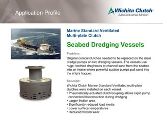 Seabed Dredging Vessels
Problem:
Original conical clutches needed to be replaced on the main
dredge pumps on two dredging vessels. The vessels use
huge, toothed dragheads to channel sand from the seabed
into an intake where powerful suction pumps pull sand into
the ship’s hopper.
Solution:
Wichita Clutch Marine Standard Ventilated multi-plate
clutches were installed on each vessel.
• Pneumatically-actuated clutch/coupling allows rapid pump
connection/disconnection during dredging
• Larger friction area
• Significantly reduced load inertia
• Lower surface temperatures
• Reduced friction wear
Application Profile
Marine Standard Ventilated
Multi-plate Clutch
 