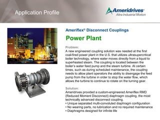 Power Plant
Problem:
A new engineered coupling solution was needed at the first
coal-fired power plant in the U.S. that utilizes ultrasupercritical
boiler technology, where water moves directly from a liquid to
superheated steam. The coupling is located between the
boiler’s water feed pump and the steam turbine. At certain
times, such as during scheduled maintenance, the coupling
needs to allow plant operators the ability to disengage the feed
pump from the turbine in order to stop the water flow, which
allows the turbine to continue to rotate on the turning gear.
Solution:
Ameridrives provided a custom-engineered Ameriflex RMD
(Reduced Moment Disconnect) diaphragm coupling, the most
technically advanced disconnect coupling.
• Unique separated multi-convoluted diaphragm configuration
• No wearing parts, no lubrication and no required maintenance
• Diaphragms designed for infinite life
Application Profile
Ameriflex®
Disconnect Couplings
 