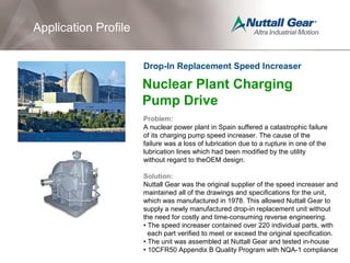 Nuclear Plant Charging
Pump Drive
Problem:
A nuclear power plant in Spain suffered a catastrophic failure
of its charging pump speed increaser. The cause of the
failure was a loss of lubrication due to a rupture in one of the
lubrication lines which had been modified by the utility
without regard to theOEM design.
Solution:
Nuttall Gear was the original supplier of the speed increaser and
maintained all of the drawings and specifications for the unit,
which was manufactured in 1978. This allowed Nuttall Gear to
supply a newly manufactured drop-in replacement unit without
the need for costly and time-consuming reverse engineering.
• The speed increaser contained over 220 individual parts, with
each part verified to meet or exceed the original specification.
• The unit was assembled at Nuttall Gear and tested in-house
• 10CFR50 Appendix B Quality Program with NQA-1 compliance
Drop-In Replacement Speed Increaser
Application Profile
 