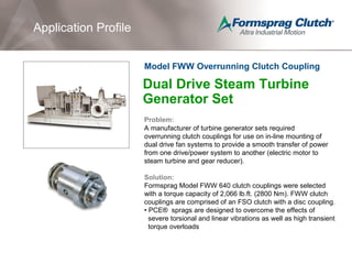 Application Profile
Dual Drive Steam Turbine
Generator Set
Problem:
A manufacturer of turbine generator sets required
overrunning clutch couplings for use on in-line mounting of
dual drive fan systems to provide a smooth transfer of power
from one drive/power system to another (electric motor to
steam turbine and gear reducer).
Solution:
Formsprag Model FWW 640 clutch couplings were selected
with a torque capacity of 2,066 lb.ft. (2800 Nm). FWW clutch
couplings are comprised of an FSO clutch with a disc coupling.
• PCE® sprags are designed to overcome the effects of
severe torsional and linear vibrations as well as high transient
torque overloads
Model FWW Overrunning Clutch Coupling
 