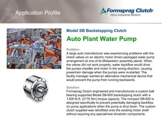 Application Profile
Auto Plant Water Pump
Problem:
A large auto manufacturer was experiencing problems with the
check valves on an electric motor driven packaged water pump
arrangement at one of its Midwestern assembly plants. When
the valves did not work properly, water backflow would drive
the pumps impeller and motor in the wrong direction, causing
powertrain damage when the pumps were re-started. The
facility manager wanted an alternative mechanical device that
would prevent the pump from running backwards.
Solution:
Formsprag Clutch engineered and manufactured a custom ball
bearing supported Model SB-600 backstopping clutch with a
1,600 lb.ft. (2176 Nm) torque capacity. The compact SB-600 is
designed specifically to prevent potentially damaging backflow
on pump applications when the pump is shut down. The custom
clutch supplied was retrofitted onto the existing motor shaft
without requiring any special/new drivetrain components.
Model SB Backstopping Clutch
 
