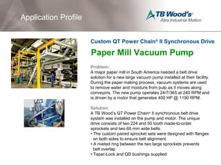 Paper Mill Vacuum Pump
Problem:
A major paper mill in South America needed a belt drive
solution for a new large vacuum pump installed at their facility.
During the paper making process, vacuum systems are used
to remove water and moisture from pulp as it moves along
conveyors. The new pump operates 24/7/365 at 240 RPM and
is driven by a motor that generates 400 HP @ 1190 RPM.
Solution:
A TB Wood’s QT Power Chain®
II synchronous belt drive
system was installed on the pump and motor. The unique
drive consists of two 224 and 50 tooth made-to-order
sprockets and two 68 mm wide belts.
• The custom paired sprocket sets were designed with flanges
on both sides to ensure belt alignment.
• A riveted ring between the two large sprockets prevents
belt overlap
• Taper-Lock and QD bushings supplied
Application Profile
Custom QT Power Chain®
II Synchronous Drive
 