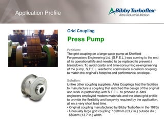 Press Pump
Problem:
The grid coupling on a large water pump at Sheffield
Forgemasters Engineering Ltd. (S.F.E.L.) was coming to the end
of its operational life and needed to be replaced to prevent a
breakdown. To avoid costly and time-consuming re-engineering
of the pump, S.F.E.L. wanted to commission a custom coupling
to match the original’s footprint and performance envelope.
Solution:
Unlike other coupling suppliers, Altra Couplings had the facilities
to manufacture a coupling that matched the design of the original
and work in partnership with S.F.E.L. to produce it. Altra
engineers employed modern materials and the latest grid profile
to provide the flexibility and longevity required by the application,
all on a very short lead time.
• Original coupling manufactured by Bibby Turboflex in the 1970s
• Unusually large grid coupling: 1620mm (63.7 in.) outside dia.;
650mm (13.7 in.) width.
Application Profile
Grid Coupling
 