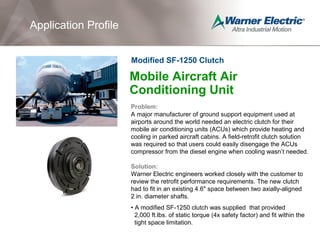 Mobile Aircraft Air
Conditioning Unit
Problem:
A major manufacturer of ground support equipment used at
airports around the world needed an electric clutch for their
mobile air conditioning units (ACUs) which provide heating and
cooling in parked aircraft cabins. A field-retrofit clutch solution
was required so that users could easily disengage the ACUs
compressor from the diesel engine when cooling wasn’t needed.
Solution:
Warner Electric engineers worked closely with the customer to
review the retrofit performance requirements. The new clutch
had to fit in an existing 4.6" space between two axially-aligned
2 in. diameter shafts.
• A modified SF-1250 clutch was supplied that provided
2,000 ft.lbs. of static torque (4x safety factor) and fit within the
tight space limitation.
Application Profile
Modified SF-1250 Clutch
 