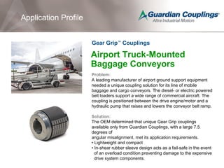 Airport Truck-Mounted
Baggage Conveyors
Problem:
A leading manufacturer of airport ground support equipment
needed a unique coupling solution for its line of mobile
baggage and cargo conveyors. The diesel- or electric powered
belt loaders support a wide range of commercial aircraft. The
coupling is positioned between the drive engine/motor and a
hydraulic pump that raises and lowers the conveyor belt ramp.
Solution:
The OEM determined that unique Gear Grip couplings
available only from Guardian Couplings, with a large 7.5
degrees of
angular misalignment, met its application requirements.
• Lightweight and compact
• In-shear rubber sleeve design acts as a fail-safe in the event
of an overload condition preventing damage to the expensive
drive system components.
Application Profile
Gear Grip™
Couplings
Application Profile
 