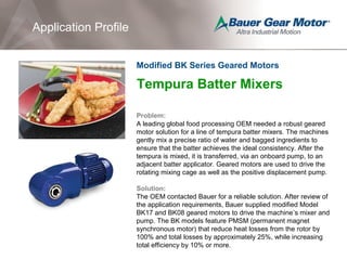 Application Profile
Tempura Batter Mixers
Problem:
A leading global food processing OEM needed a robust geared
motor solution for a line of tempura batter mixers. The machines
gently mix a precise ratio of water and bagged ingredients to
ensure that the batter achieves the ideal consistency. After the
tempura is mixed, it is transferred, via an onboard pump, to an
adjacent batter applicator. Geared motors are used to drive the
rotating mixing cage as well as the positive displacement pump.
Solution:
The OEM contacted Bauer for a reliable solution. After review of
the application requirements, Bauer supplied modified Model
BK17 and BK08 geared motors to drive the machine’s mixer and
pump. The BK models feature PMSM (permanent magnet
synchronous motor) that reduce heat losses from the rotor by
100% and total losses by approximately 25%, while increasing
total efficiency by 10% or more.
Modified BK Series Geared Motors
 