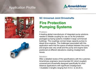 Fire Protection
Pumping Systems
Problem:
A leading global manufacturer of integrated pump solutions
needed a reliable coupling for use on its fire protection
packaged pumping systems installed in large commercial
buildings. The couplings connect large capacity pumps to
diesel drive engines. The challenges associated with this
application were that the space envelope between the pump
and engine was very small and the pump and engine were
positioned at different elevations creating misalignment
issues.
Solution:
After a detailed review of the specifications with the customer,
Ameridrives engineers recommended SC (short coupled)
universal joint driveshafts designed specifically for short
distance applications with significant misalignment.
• Available in lengths ranging from 9.5 in. to 22.25 in.
Application Profile
SC Universal Joint Driveshafts
 