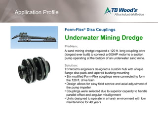 Underwater Mining Dredge
Problem:
A sand mining dredge required a 120 ft. long coupling drive
(longest ever built) to connect a 600HP motor to a suction
pump operating at the bottom of an underwater sand mine.
Solution:
TB Wood’s engineers designed a custom hub with unique
flange disc pack and tapered bushing mounting
• Six modified Form-Flex couplings were connected to form
the 120 ft. drive train
• Design allows for easy field service and axial adjustment of
the pump impeller
• Couplings were selected due to superior capacity to handle
parallel offset and angular misalignment
• Units designed to operate in a harsh environment with low
maintenance for 40 years
Application Profile
Form-Flex®
Disc Couplings
 