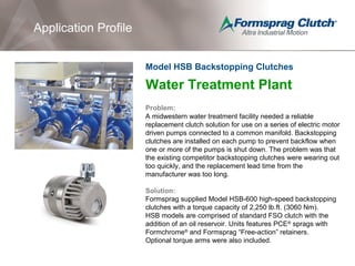 Application Profile
Water Treatment Plant
Problem:
A midwestern water treatment facility needed a reliable
replacement clutch solution for use on a series of electric motor
driven pumps connected to a common manifold. Backstopping
clutches are installed on each pump to prevent backflow when
one or more of the pumps is shut down. The problem was that
the existing competitor backstopping clutches were wearing out
too quickly, and the replacement lead time from the
manufacturer was too long.
Solution:
Formsprag supplied Model HSB-600 high-speed backstopping
clutches with a torque capacity of 2,250 lb.ft. (3060 Nm).
HSB models are comprised of standard FSO clutch with the
addition of an oil reservoir. Units features PCE®
sprags with
Formchrome®
and Formsprag “Free-action” retainers.
Optional torque arms were also included.
Model HSB Backstopping Clutches
 