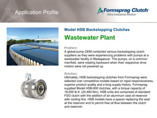 Application Profile
Wastewater Plant
Problem:
A global pump OEM contacted various backstopping clutch
suppliers as they were experiencing problems with pumps at a
wastewater facility in Madagascar. The pumps, on a common
manifold, were rotating backward when their respective drive
motors were not powered up.
Solution:
Ultimately, HSB backstopping clutches from Formsprag were
selected over competitive models based on rapid responsiveness,
superior product quality and a long supply history. Formsprag
supplied Model HSB-900 clutches, with a torque capacity of
18,000 lb.ft. (24,480 Nm). HSB units are comprised of standard
FSO clutch with the addition of an aluminum cast oil reservoir
with cooling fins. HSB models have a spacer replacing the seal
at the reservoir end to permit free oil flow between the clutch
and reservoir.
Model HSB Backstopping Clutches
 