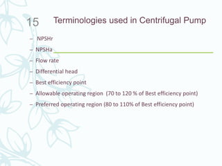 Terminologies used in Centrifugal Pump
– NPSHr
– NPSHa
– Flow rate
– Differential head
– Best efficiency point
– Allowable operating region (70 to 120 % of Best efficiency point)
– Preferred operating region (80 to 110% of Best efficiency point)
15
 