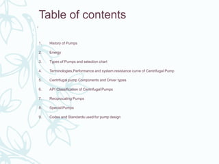 2
Table of contents
1. History of Pumps
2. Energy
3. Types of Pumps and selection chart
4. Terminologies,Performance and system resistance curve of Centrifugal Pump
5. Centrifugal pump Components and Driver types
6. API Classification of Centrifugal Pumps
7. Reciprocating Pumps
8. Special Pumps
9. Codes and Standards used for pump design
 