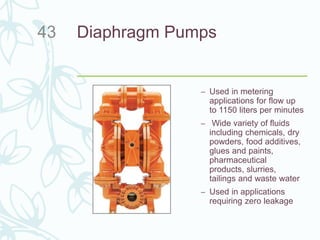 Diaphragm Pumps
– Used in metering
applications for flow up
to 1150 liters per minutes
– Wide variety of fluids
including chemicals, dry
powders, food additives,
glues and paints,
pharmaceutical
products, slurries,
tailings and waste water
– Used in applications
requiring zero leakage
43
 