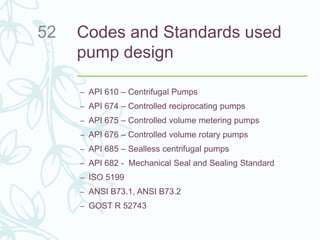 Codes and Standards used
pump design
– API 610 – Centrifugal Pumps
– API 674 – Controlled reciprocating pumps
– API 675 – Controlled volume metering pumps
– API 676 – Controlled volume rotary pumps
– API 685 – Sealless centrifugal pumps
– API 682 - Mechanical Seal and Sealing Standard
– ISO 5199
– ANSI B73.1, ANSI B73.2
– GOST R 52743
52
 