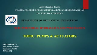 Aldel Education Trust’s
ST. JOHN COLLEGE OF ENGINEERING AND MANAGEMENT, PALGHAR
(ST. JOHN POLYTECHNIC)
DEPARTMENT OF MECHANICAL ENGINEERING
SUB: INDUSTRIAL HYDRAULICS AND PNEUMATICS
TOPIC: PUMPS & ACTUATORS
PREPARED BY:-
Prof. Pranit Mehata
Lecturer, SJCEM
7972064172
 