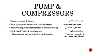  Pump operation & theory ‫الناصر‬ ‫عبد‬ ‫جمال‬ ‫كريم‬
 Rotary pump maintenance & troubleshooting ‫محمد‬ ‫رمضان‬ ‫محمد‬‫الكومى‬
 Reciprocating pump maintenance & troubleshooting ‫الضوي‬ ‫محمد‬ ‫معتز‬ ‫محمد‬
 Centrifugal Pump & maintenance ‫مصطفي‬ ‫ضياء‬ ‫محمد‬
 Compressors maintenance & troubleshooting ‫سالمة‬ ‫رفعت‬ ‫صبرى‬ ‫على‬ 
‫رزق‬ ‫مصطفى‬ ‫محمد‬ ‫مصطفى‬
 