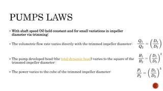  With shaft speed (N) held constant and for small variations in impeller
diameter via trimming:
 The volumetric flow rate varies directly with the trimmed impeller diameter:
 The pump developed head (the total dynamic head) varies to the square of the
trimmed impeller diameter:
 The power varies to the cube of the trimmed impeller diameter:
 