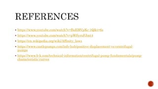  https://www.youtube.com/watch?v=BaEHVpKc-1Q&t=6s
 https://www.youtube.com/watch?v=pWSyrxFJmt4
 https://en.wikipedia.org/wiki/Affinity_laws
 https://www.castlepumps.com/info-hub/positive-displacement-vs-centrifugal-
pumps
 https://www.b-k.com/technical-information/centrifugal-pump-fundamentals/pump-
characteristic-curves
 