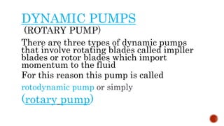 DYNAMIC PUMPS
There are three types of dynamic pumps
that involve rotating blades called impller
blades or rotor blades which import
momentum to the fluid
For this reason this pump is called
rotodynamic pump or simply
(rotary pump)
 