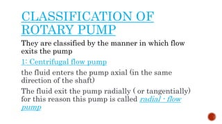 CLASSIFICATION OF
ROTARY PUMP
They are classified by the manner in which flow
exits the pump
1: Centrifugal flow pump
the fluid enters the pump axial (in the same
direction of the shaft)
The fluid exit the pump radially ( or tangentially)
for this reason this pump is called radial - flow
pump
 